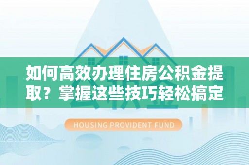 平阴如何高效办理住房公积金提取？掌握这些技巧轻松搞定