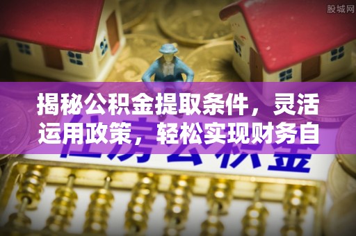 平阴揭秘公积金提取条件，灵活运用政策，轻松实现财务自由