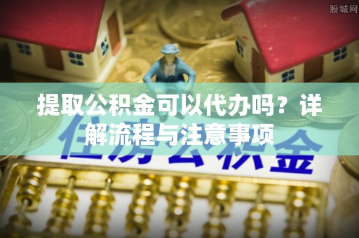 平阴提取公积金可以代办吗？详解流程与注意事项