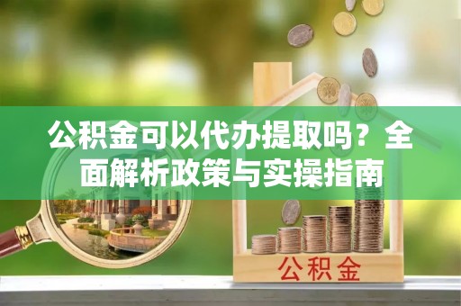平阴公积金可以代办提取吗？全面解析政策与实操指南
