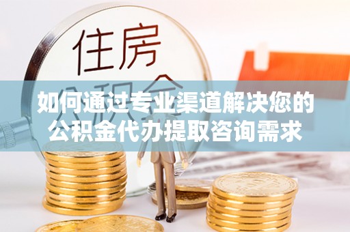平阴如何通过专业渠道解决您的公积金代办提取咨询需求