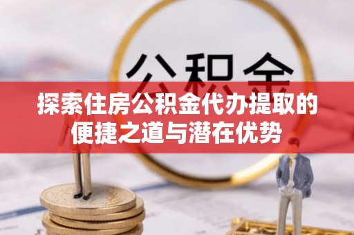 平阴探索住房公积金代办提取的便捷之道与潜在优势