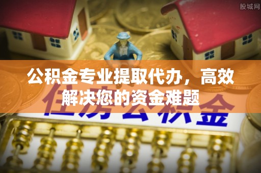 平阴公积金专业提取代办，高效解决您的资金难题