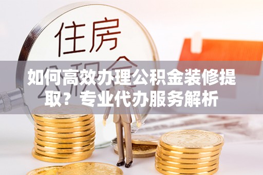 平阴如何高效办理公积金装修提取？专业代办服务解析