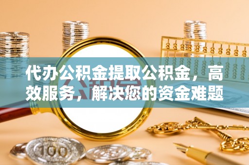 平阴代办公积金提取公积金，高效服务，解决您的资金难题