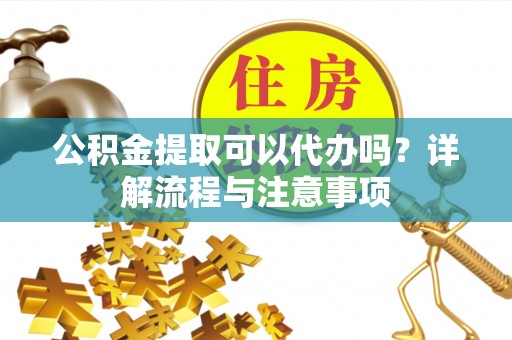 平阴公积金提取可以代办吗？详解流程与注意事项