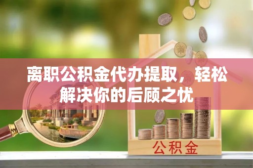 平阴离职公积金代办提取，轻松解决你的后顾之忧