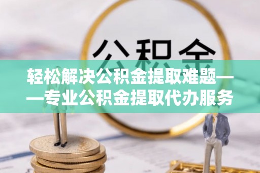 平阴轻松解决公积金提取难题——专业公积金提取代办服务详解