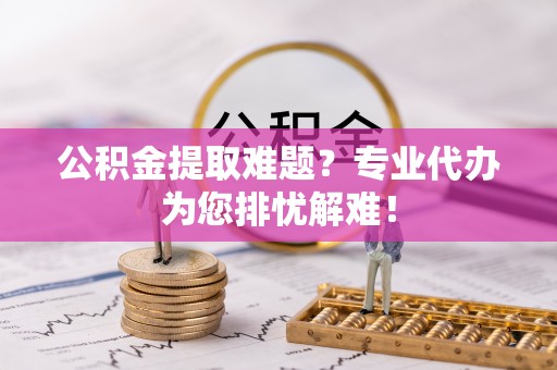 平阴公积金提取难题？专业代办为您排忧解难！