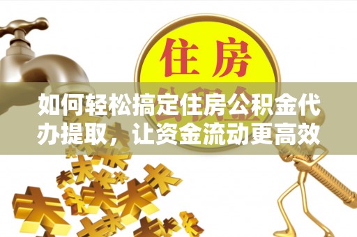 平阴如何轻松搞定住房公积金代办提取，让资金流动更高效