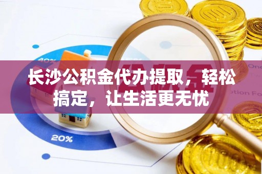 平阴长沙公积金代办提取，轻松搞定，让生活更无忧