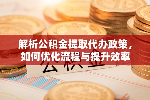 平阴解析公积金提取代办政策，如何优化流程与提升效率