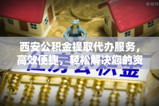 平阴西安公积金提取代办服务，高效便捷，轻松解决您的资金需求