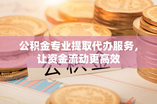 平阴公积金专业提取代办服务，让资金流动更高效