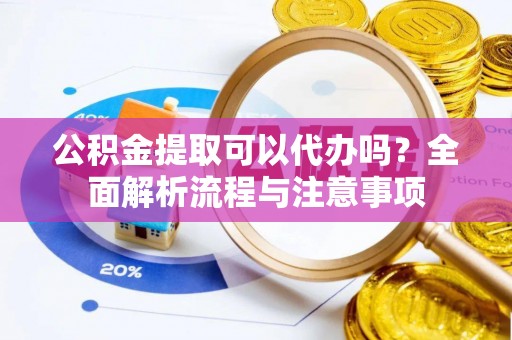 平阴公积金提取可以代办吗？全面解析流程与注意事项