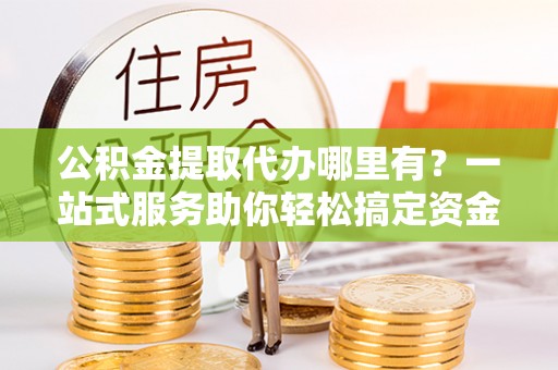 平阴公积金提取代办哪里有？一站式服务助你轻松搞定资金难题