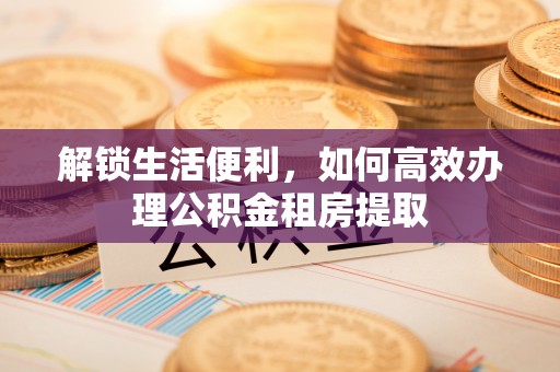 平阴解锁生活便利，如何高效办理公积金租房提取