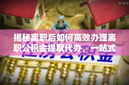 平阴揭秘离职后如何高效办理离职公积金提取代办，一站式服务全解析