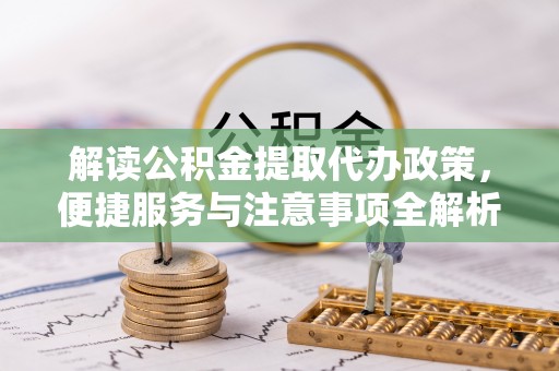 平阴解读公积金提取代办政策，便捷服务与注意事项全解析