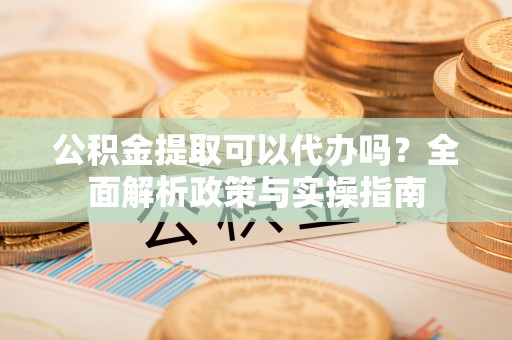 平阴公积金提取可以代办吗？全面解析政策与实操指南