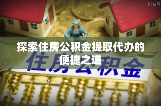 平阴探索住房公积金提取代办的便捷之道