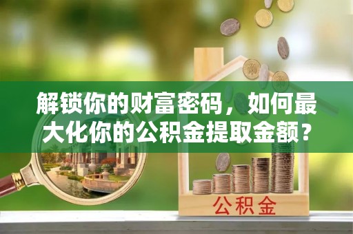 平阴解锁你的财富密码，如何最大化你的公积金提取金额？