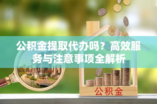 平阴公积金提取代办吗？高效服务与注意事项全解析