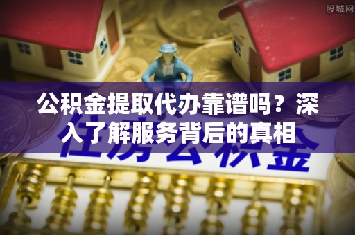平阴公积金提取代办靠谱吗？深入了解服务背后的真相