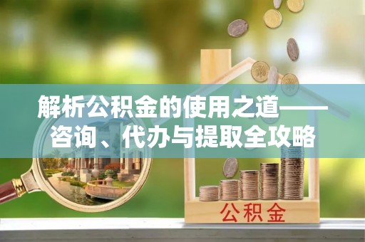 平阴解析公积金的使用之道——咨询、代办与提取全攻略