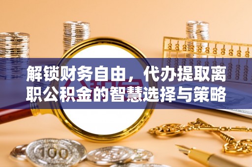 平阴解锁财务自由，代办提取离职公积金的智慧选择与策略