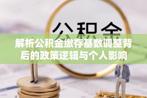 平阴解析公积金缴存基数调整背后的政策逻辑与个人影响