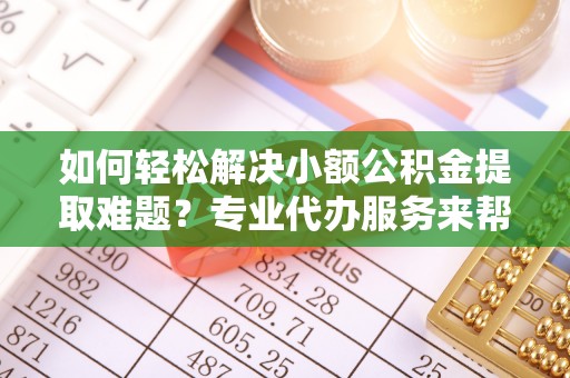 平阴如何轻松解决小额公积金提取难题？专业代办服务来帮忙