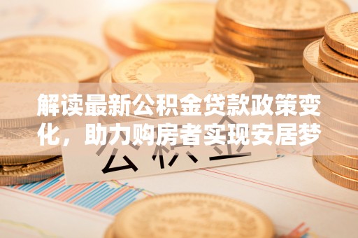 平阴解读最新公积金贷款政策变化，助力购房者实现安居梦想