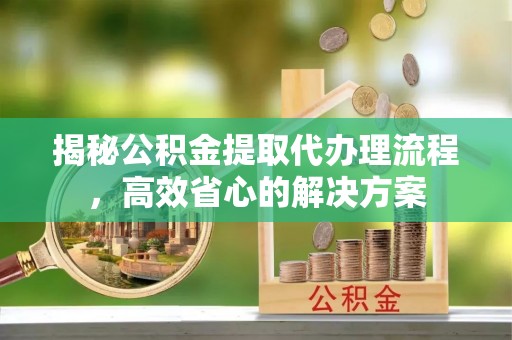 平阴揭秘公积金提取代办理流程，高效省心的解决方案