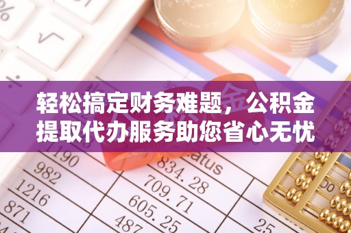 平阴轻松搞定财务难题，公积金提取代办服务助您省心无忧