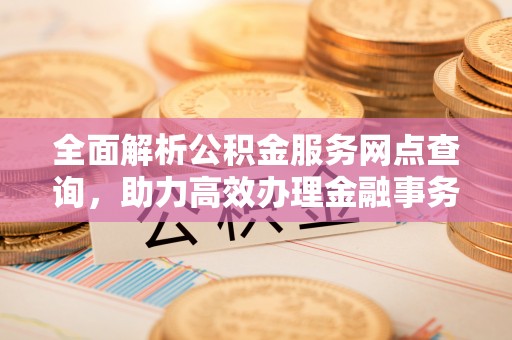 平阴全面解析公积金服务网点查询，助力高效办理金融事务