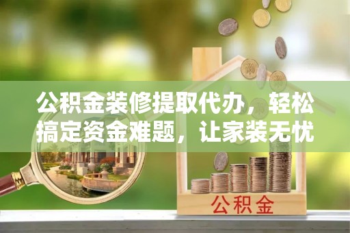 平阴公积金装修提取代办，轻松搞定资金难题，让家装无忧