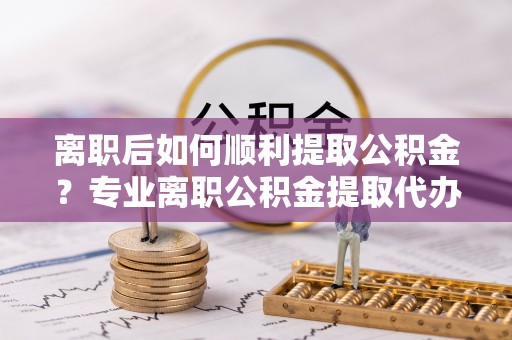平阴离职后如何顺利提取公积金？专业离职公积金提取代办服务指南