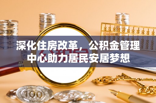 平阴深化住房改革，公积金管理中心助力居民安居梦想