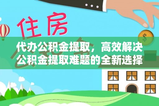 平阴代办公积金提取，高效解决公积金提取难题的全新选择