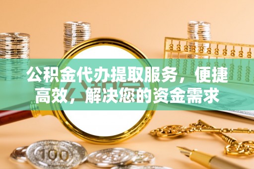 平阴公积金代办提取服务，便捷高效，解决您的资金需求