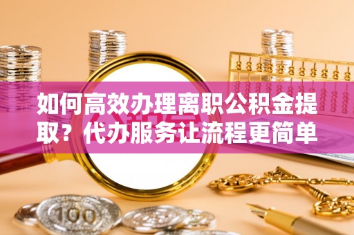 平阴如何高效办理离职公积金提取？代办服务让流程更简单