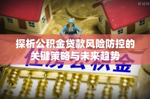 平阴探析公积金贷款风险防控的关键策略与未来趋势