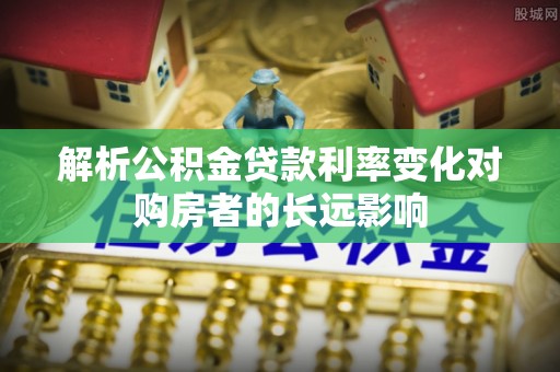 平阴解析公积金贷款利率变化对购房者的长远影响
