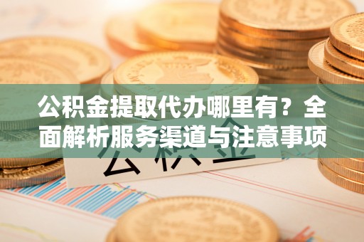 平阴公积金提取代办哪里有？全面解析服务渠道与注意事项