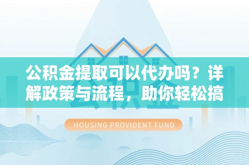 平阴公积金提取可以代办吗？详解政策与流程，助你轻松搞定！