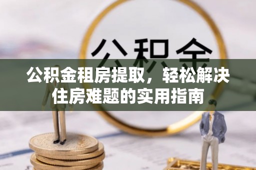 平阴公积金租房提取，轻松解决住房难题的实用指南