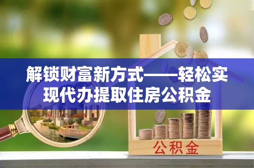 平阴解锁财富新方式——轻松实现代办提取住房公积金