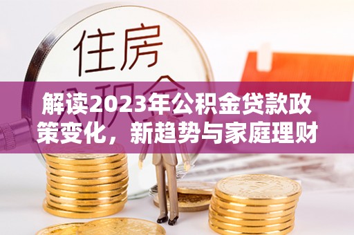 平阴解读2023年公积金贷款政策变化，新趋势与家庭理财规划