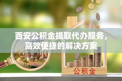 平阴西安公积金提取代办服务，高效便捷的解决方案